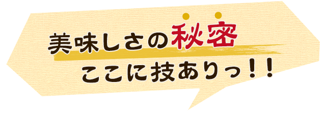 美味しさの秘密ここに技ありっ！！